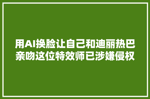 用AI换脸让自己和迪丽热巴亲吻这位特效师已涉嫌侵权