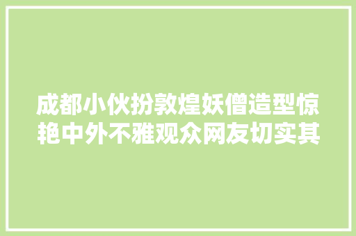 成都小伙扮敦煌妖僧造型惊艳中外不雅观众网友切实其实魅惑众生