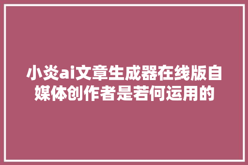 小炎ai文章生成器在线版自媒体创作者是若何运用的