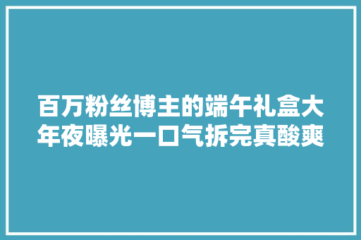 百万粉丝博主的端午礼盒大年夜曝光一口气拆完真酸爽