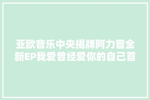 亚欧音乐中央揭牌阿力普全新EP我爱曾经爱你的自己首发