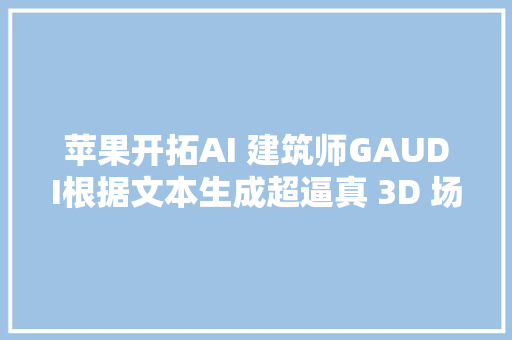 苹果开拓AI 建筑师GAUDI根据文本生成超逼真 3D 场景 苹果开拓AI 建筑师GAUDI根据文本生成超逼真 3D 场景