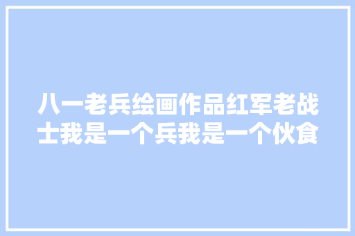 八一老兵绘画作品红军老战士我是一个兵我是一个伙食员