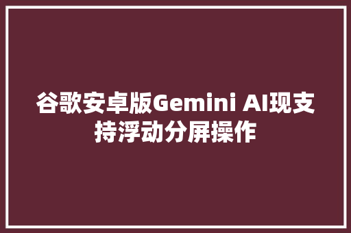 谷歌安卓版Gemini AI现支持浮动分屏操作