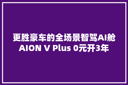 更胜豪车的全场景智驾AI舱AION V Plus 0元开3年