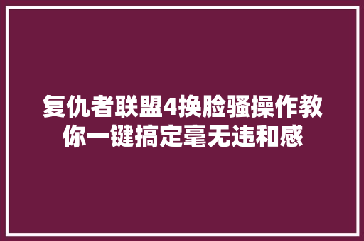 复仇者联盟4换脸骚操作教你一键搞定毫无违和感