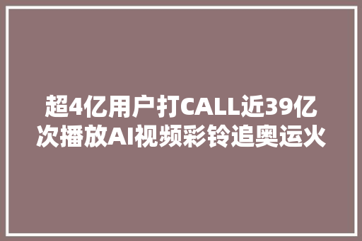 超4亿用户打CALL近39亿次播放AI视频彩铃追奥运火出圈