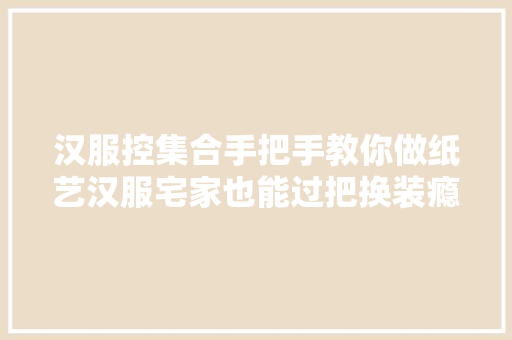 汉服控集合手把手教你做纸艺汉服宅家也能过把换装瘾