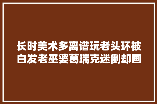 长时美术多离谱玩老头环被白发老巫婆葛瑞克迷倒却画出了胡桃