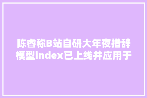 陈睿称B站自研大年夜措辞模型index已上线并应用于AI字幕功能