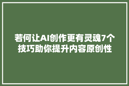 若何让AI创作更有灵魂7个技巧助你提升内容原创性