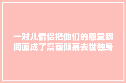 一对儿情侣把他们的恩爱瞬间画成了漫画倾慕去世独身单身狗了