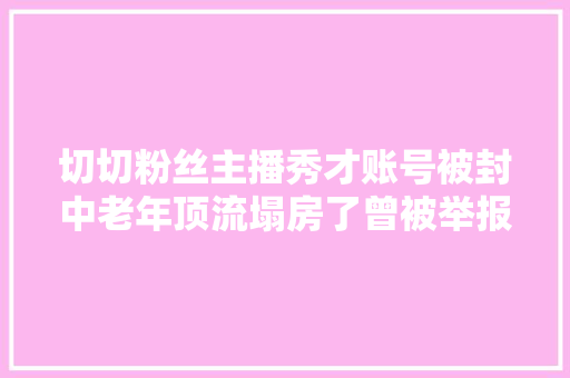切切粉丝主播秀才账号被封中老年顶流塌房了曾被举报敲诈51万