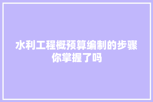 水利工程概预算编制的步骤你掌握了吗