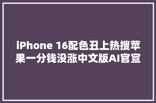 iPhone 16配色丑上热搜苹果一分钱没涨中文版AI官宣
