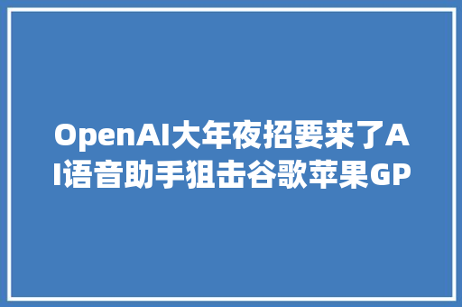 OpenAI大年夜招要来了AI语音助手狙击谷歌苹果GPT5年前见