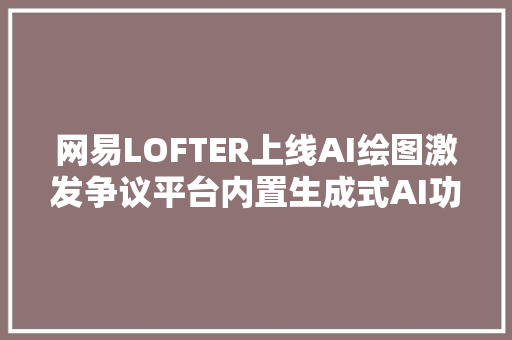 网易LOFTER上线AI绘图激发争议平台内置生成式AI功能的合规界线何在