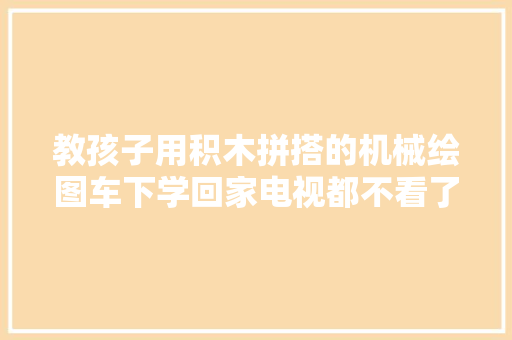 教孩子用积木拼搭的机械绘图车下学回家电视都不看了