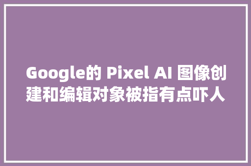 Google的 Pixel AI 图像创建和编辑对象被指有点吓人
