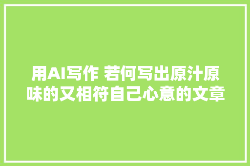 用AI写作 若何写出原汁原味的又相符自己心意的文章 不踩雷闭眼入