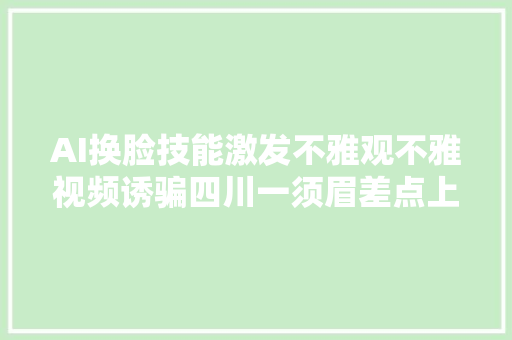 AI换脸技能激发不雅观不雅视频诱骗四川一须眉差点上当