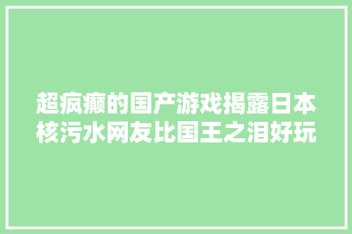 超疯癫的国产游戏揭露日本核污水网友比国王之泪好玩