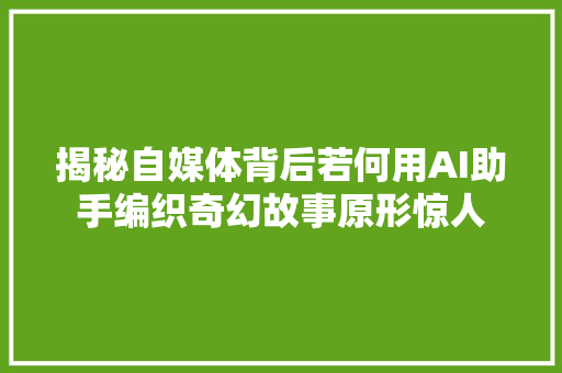 揭秘自媒体背后若何用AI助手编织奇幻故事原形惊人