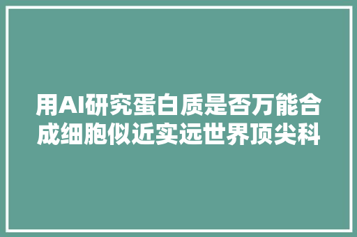 用AI研究蛋白质是否万能合成细胞似近实远世界顶尖科学家国际联合实验室论坛商量合成细胞