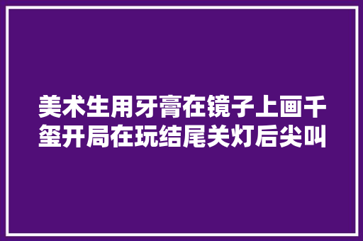 美术生用牙膏在镜子上画千玺开局在玩结尾关灯后尖叫赓续