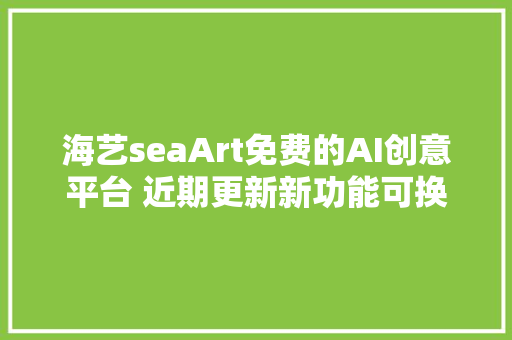 海艺seaArt免费的AI创意平台 近期更新新功能可换脸