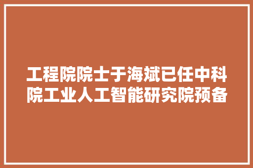 工程院院士于海斌已任中科院工业人工智能研究院预备组组长