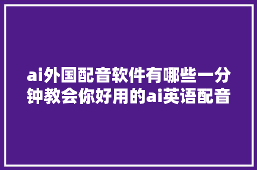 ai外国配音软件有哪些一分钟教会你好用的ai英语配音软件
