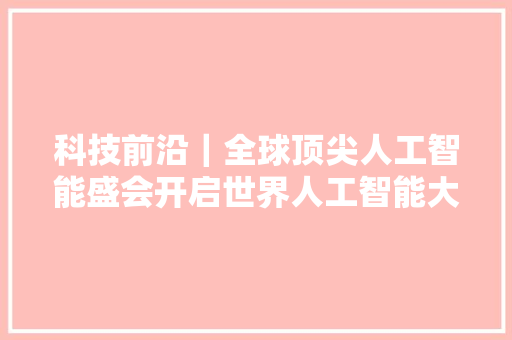 科技前沿｜全球顶尖人工智能盛会开启世界人工智能大年夜会开幕式六大年夜亮点齐发