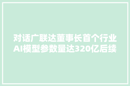 对话广联达董事长首个行业AI模型参数量达320亿后续或公布千亿大年夜模型｜钛媒体AGI