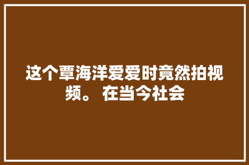这个覃海洋爱爱时竟然拍视频。 在当今社会