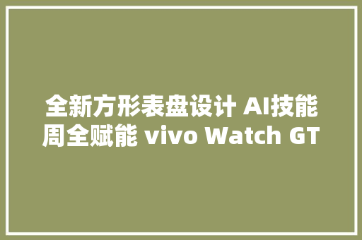 全新方形表盘设计 AI技能周全赋能 vivo Watch GT评测