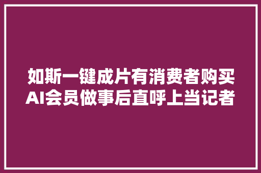如斯一键成片有消费者购买AI会员做事后直呼上当记者体验