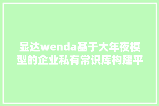 显达wenda基于大年夜模型的企业私有常识库构建平台