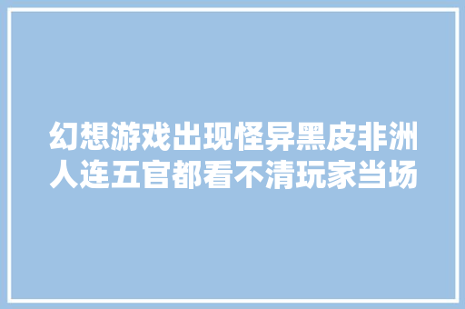 幻想游戏出现怪异黑皮非洲人连五官都看不清玩家当场吓傻