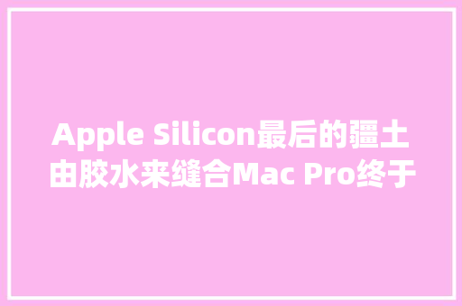 Apple Silicon最后的疆土由胶水来缝合Mac Pro终于用上M2 Ultra