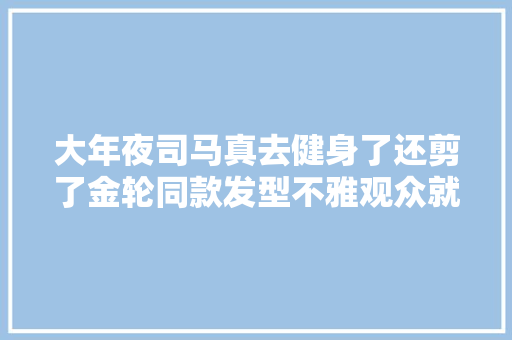 大年夜司马真去健身了还剪了金轮同款发型不雅观众就差肌肉了