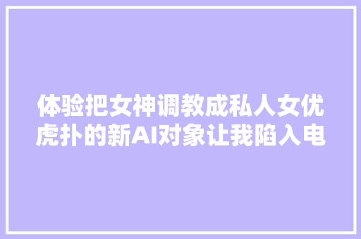 体验把女神调教成私人女优虎扑的新AI对象让我陷入电子阳痿