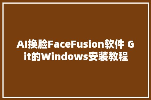 AI换脸FaceFusion软件 Git的Windows安装教程