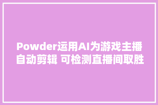 Powder运用AI为游戏主播自动剪辑 可检测直播间取胜击杀等重要瞬间