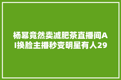 杨幂竟然卖减肥茶直播间AI换脸主播秒变明星有人299元卖教程