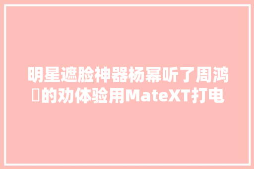 明星遮脸神器杨幂听了周鸿祎的劝体验用MateXT打电话