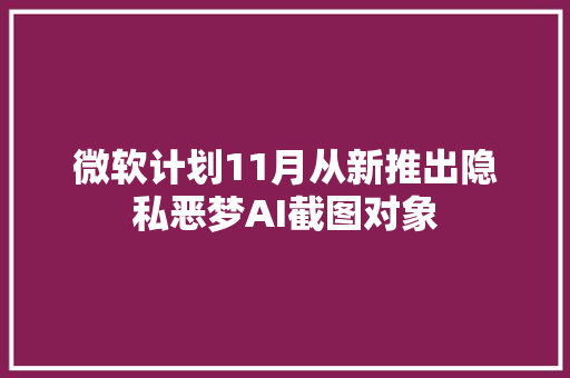 微软计划11月从新推出隐私恶梦AI截图对象