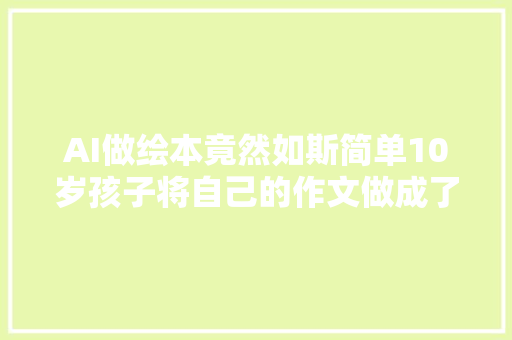 AI做绘本竟然如斯简单10岁孩子将自己的作文做成了英文绘本