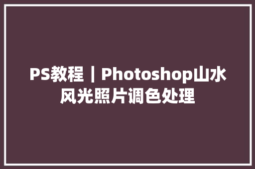 PS教程｜Photoshop山水风光照片调色处理