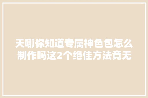 天哪你知道专属神色包怎么制作吗这2个绝佳方法竟无人知晓
